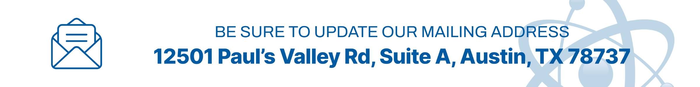 Be sure to update our mailing address: 12501 Pauls Valley Road, Suite A, Austin, Texas 78737